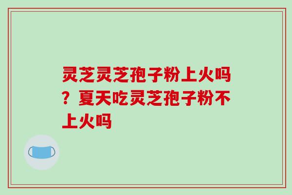 灵芝灵芝孢子粉上火吗?夏天吃灵芝孢子粉不上火吗 灵芝灵芝孢子粉上火吗?夏天吃灵芝孢子粉不上火吗