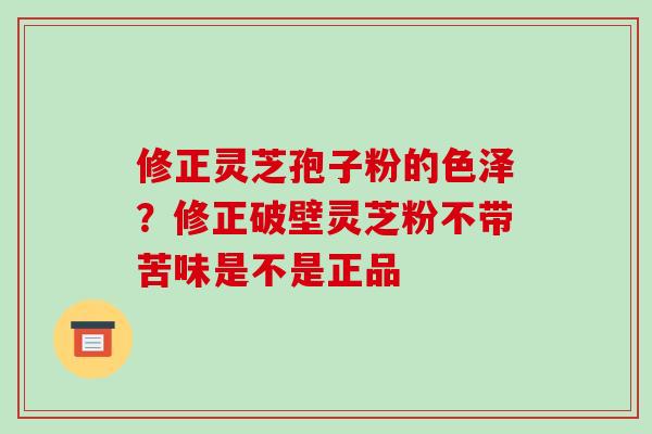 修正灵芝孢子粉的色泽?修正破壁灵芝粉不带苦味是不是正品 修正灵芝孢子粉的色泽?修正破壁灵芝粉不带苦味是不是正品