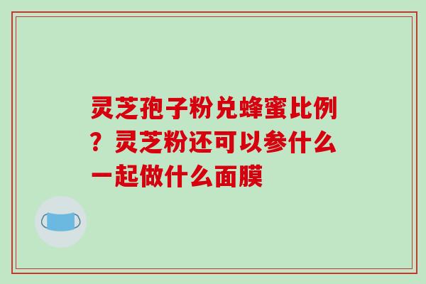 灵芝孢子粉兑蜂蜜比例?灵芝粉还可以参什么一起做什么面膜 灵芝孢子粉兑蜂蜜比例?灵芝粉还可以参什么一起做什么面膜