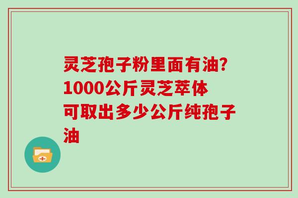 灵芝孢子粉里面有油?1000公斤灵芝萃体可取出多少公斤纯孢子油 灵芝孢子粉里面有油?1000公斤灵芝萃体可取出多少公斤纯孢子油