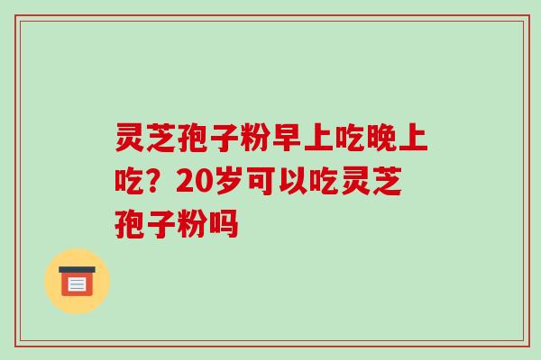 灵芝孢子粉早上吃晚上吃?20岁可以吃灵芝孢子粉吗 灵芝孢子粉早上吃晚上吃?20岁可以吃灵芝孢子粉吗