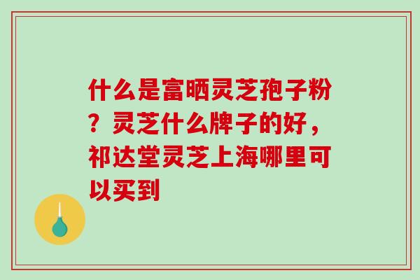 什么是富晒灵芝孢子粉?灵芝什么牌子的好,祁达堂灵芝上海哪里可以买到 什么是富晒灵芝孢子粉?灵芝什么牌子的好,祁达堂灵芝上海哪里可以买到