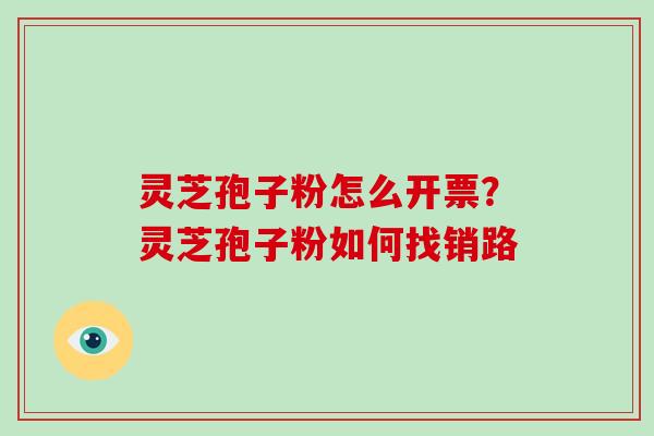 灵芝孢子粉怎么开票?灵芝孢子粉如何找销路 灵芝孢子粉怎么开票?灵芝孢子粉如何找销路