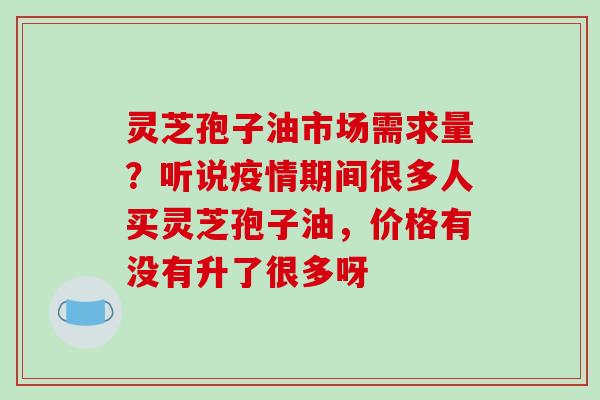 灵芝孢子油市场需求量?听说疫情期间很多人买灵芝孢子油,价格有没有升了很多呀 灵芝孢子油市场需求量?听说疫情期间很多人买灵芝孢子油,价格有没有升了很多呀