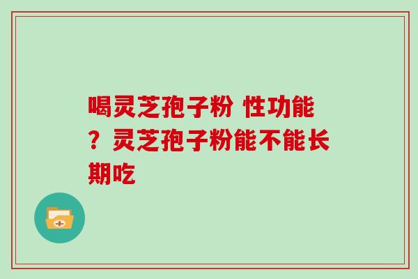喝灵芝孢子粉 性功能?灵芝孢子粉能不能长期吃 喝灵芝孢子粉 性功能?灵芝孢子粉能不能长期吃