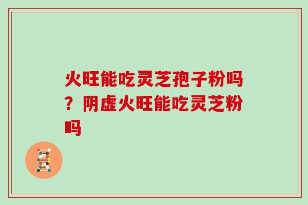 火旺能吃灵芝孢子粉吗?阴虚火旺能吃灵芝粉吗 火旺能吃灵芝孢子粉吗?阴虚火旺能吃灵芝粉吗
