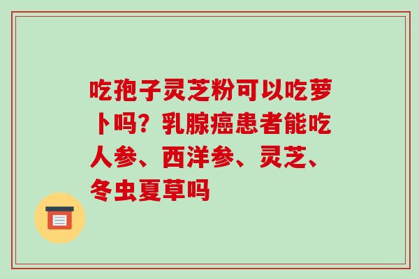 吃孢子灵芝粉可以吃萝卜吗?乳腺患者能吃人参、西洋参、灵芝、冬虫夏草吗 吃孢子灵芝粉可以吃萝卜吗?乳腺患者能吃人参、西洋参、灵芝、冬虫夏草吗