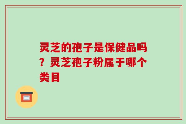 灵芝的孢子是保健品吗?灵芝孢子粉属于哪个类目 灵芝的孢子是保健品吗?灵芝孢子粉属于哪个类目