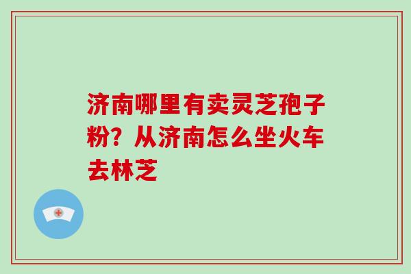 济南哪里有卖灵芝孢子粉?从济南怎么坐火车去林芝 济南哪里有卖灵芝孢子粉?从济南怎么坐火车去林芝