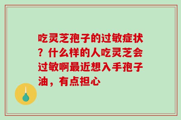 吃灵芝孢子的症状?什么样的人吃灵芝会啊近想入手孢子油,有点担心 吃灵芝孢子的症状?什么样的人吃灵芝会啊近想入手孢子油,有点担心