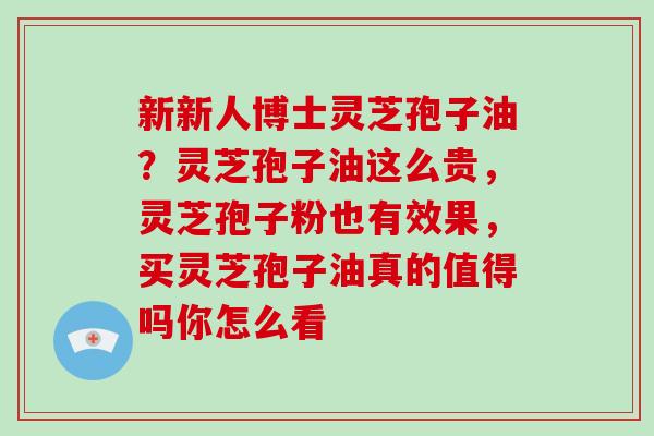 新新人博士灵芝孢子油？灵芝孢子油这么贵，灵芝孢子粉也有效果，买灵芝孢子油真的值得吗你怎么看