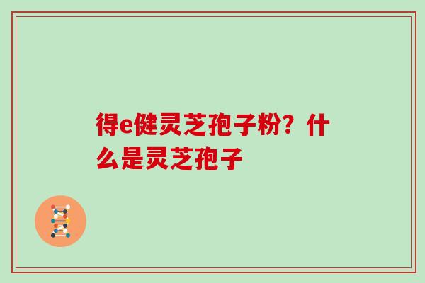 得e健灵芝孢子粉?什么是灵芝孢子 得e健灵芝孢子粉?什么是灵芝孢子