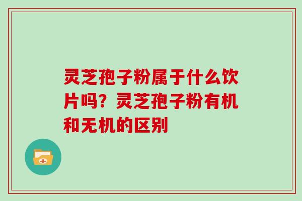灵芝孢子粉属于什么饮片吗?灵芝孢子粉有机和无机的区别 灵芝孢子粉属于什么饮片吗?灵芝孢子粉有机和无机的区别