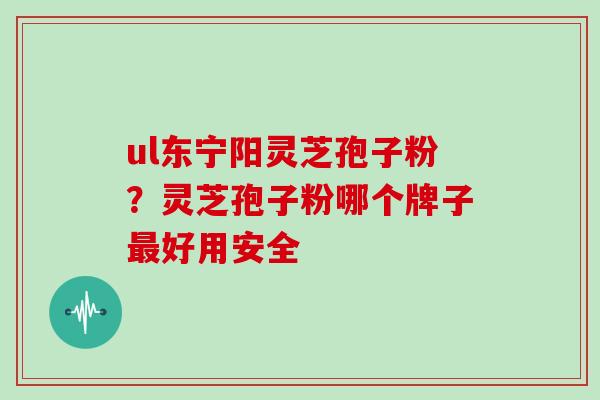 ul东宁阳灵芝孢子粉?灵芝孢子粉哪个牌子好用安全 ul东宁阳灵芝孢子粉?灵芝孢子粉哪个牌子好用安全