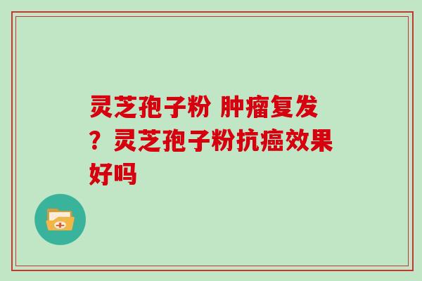 灵芝孢子粉 复发?灵芝孢子粉抗效果好吗 灵芝孢子粉 复发?灵芝孢子粉抗效果好吗