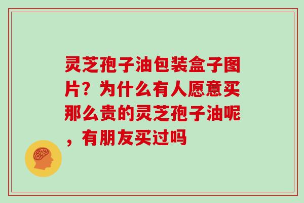 灵芝孢子油包装盒子图片？为什么有人愿意买那么贵的灵芝孢子油呢，有朋友买过吗