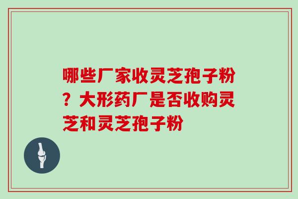哪些厂家收灵芝孢子粉?大形药厂是否收购灵芝和灵芝孢子粉 哪些厂家收灵芝孢子粉?大形药厂是否收购灵芝和灵芝孢子粉