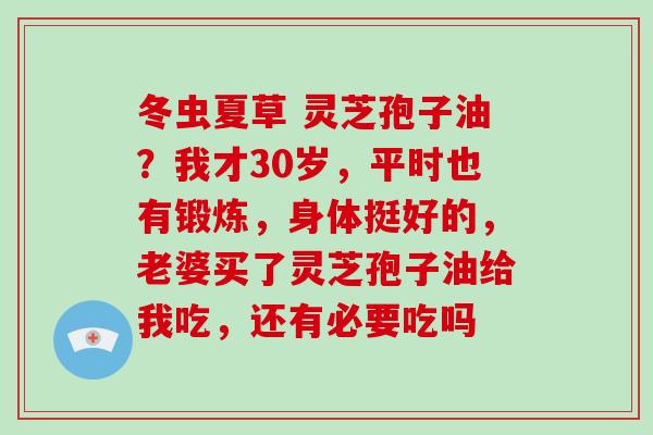冬虫夏草 灵芝孢子油?我才30岁,平时也有锻炼,身体挺好的,老婆买了灵芝孢子油给我吃,还有必要吃吗 冬虫夏草 灵芝孢子油?我才30岁,平时也有锻炼,身体挺好的,老婆买了灵芝孢子油给我吃,还有必要吃吗