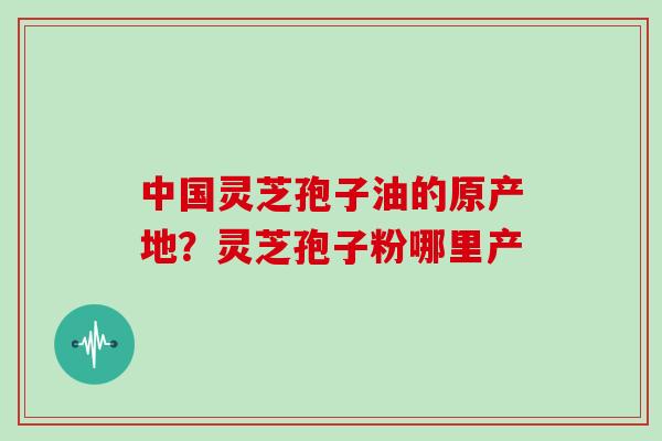 中国灵芝孢子油的原产地?灵芝孢子粉哪里产 中国灵芝孢子油的原产地?灵芝孢子粉哪里产