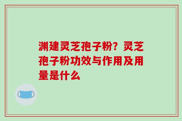 渊建灵芝孢子粉?灵芝孢子粉功效与作用及用量是什么 渊建灵芝孢子粉?灵芝孢子粉功效与作用及用量是什么