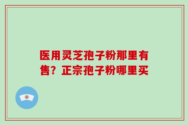 医用灵芝孢子粉那里有售?正宗孢子粉哪里买 医用灵芝孢子粉那里有售?正宗孢子粉哪里买