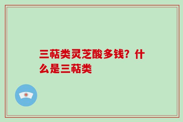 三萜类灵芝酸多钱?什么是三萜类 三萜类灵芝酸多钱?什么是三萜类