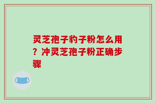 灵芝孢子豹子粉怎么用?冲灵芝孢子粉正确步骤 灵芝孢子豹子粉怎么用?冲灵芝孢子粉正确步骤