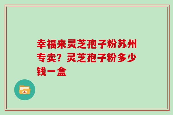 幸福来灵芝孢子粉苏州专卖?灵芝孢子粉多少钱一盒 幸福来灵芝孢子粉苏州专卖?灵芝孢子粉多少钱一盒
