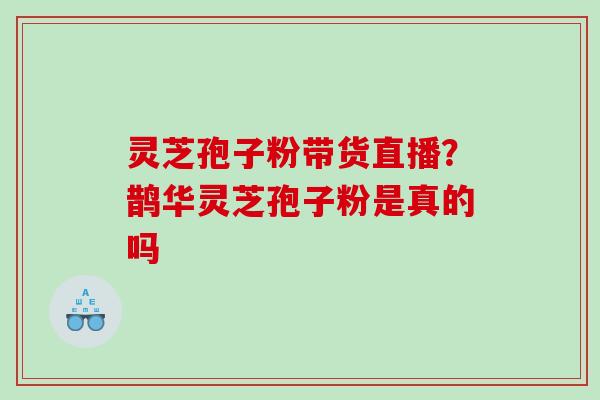 灵芝孢子粉带货直播？鹊华灵芝孢子粉是真的吗