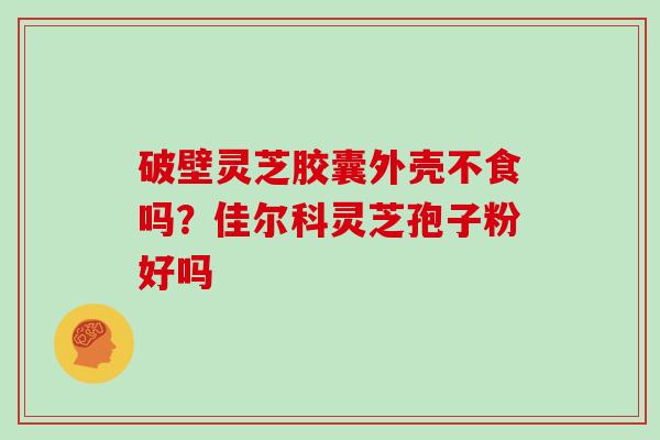 破壁灵芝胶囊外壳不食吗?佳尔科灵芝孢子粉好吗 破壁灵芝胶囊外壳不食吗?佳尔科灵芝孢子粉好吗