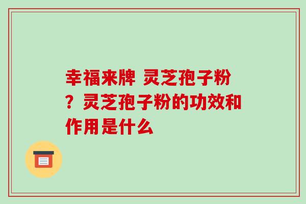 幸福来牌 灵芝孢子粉?灵芝孢子粉的功效和作用是什么 幸福来牌 灵芝孢子粉?灵芝孢子粉的功效和作用是什么