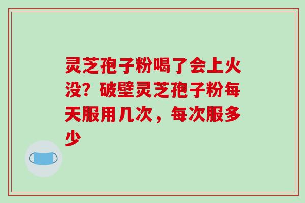 灵芝孢子粉喝了会上火没?破壁灵芝孢子粉每天服用几次,每次服多少 灵芝孢子粉喝了会上火没?破壁灵芝孢子粉每天服用几次,每次服多少