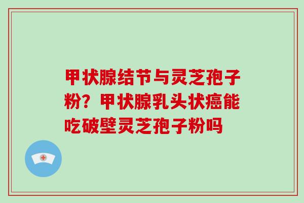 结节与灵芝孢子粉？乳头状能吃破壁灵芝孢子粉吗
