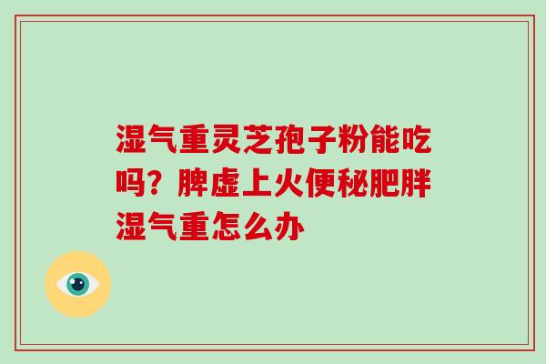湿气重灵芝孢子粉能吃吗?脾虚上火湿气重怎么办 湿气重灵芝孢子粉能吃吗?脾虚上火湿气重怎么办
