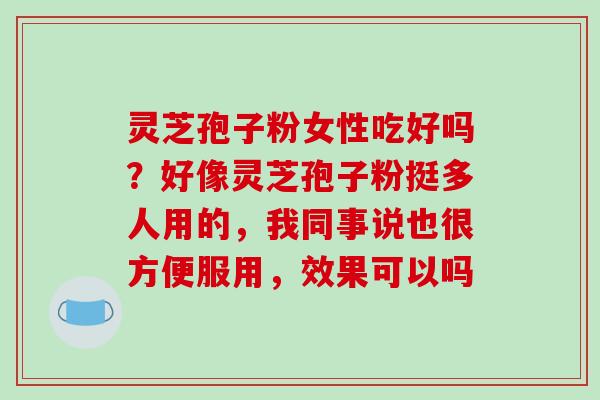 灵芝孢子粉女性吃好吗?好像灵芝孢子粉挺多人用的,我同事说也很方便服用,效果可以吗 灵芝孢子粉女性吃好吗?好像灵芝孢子粉挺多人用的,我同事说也很方便服用,效果可以吗