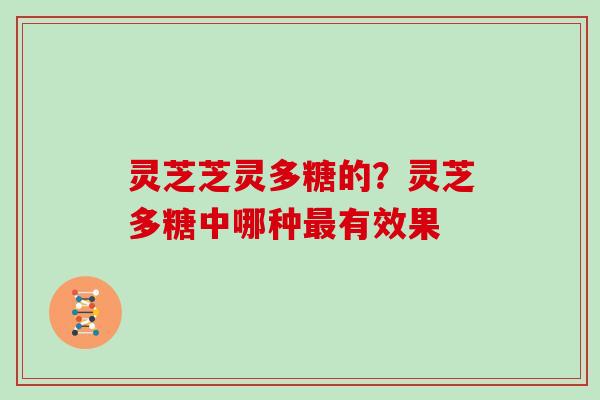 灵芝芝灵多糖的?灵芝多糖中哪种有效果 灵芝芝灵多糖的?灵芝多糖中哪种有效果