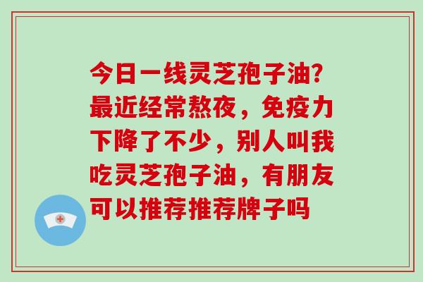 今日一线灵芝孢子油?近经常熬夜,免疫力下降了不少,别人叫我吃灵芝孢子油,有朋友可以推荐推荐牌子吗 今日一线灵芝孢子油?近经常熬夜,免疫力下降了不少,别人叫我吃灵芝孢子油,有朋友可以推荐推荐牌子吗