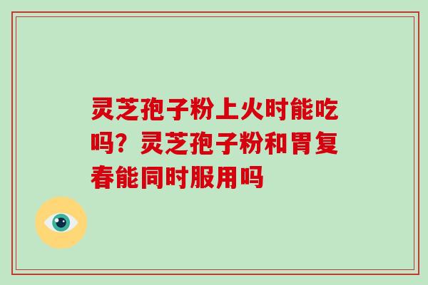 灵芝孢子粉上火时能吃吗?灵芝孢子粉和胃复春能同时服用吗 灵芝孢子粉上火时能吃吗?灵芝孢子粉和胃复春能同时服用吗