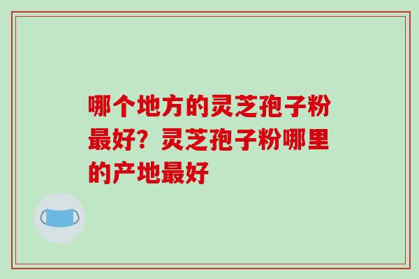 哪个地方的灵芝孢子粉好?灵芝孢子粉哪里的产地好 哪个地方的灵芝孢子粉好?灵芝孢子粉哪里的产地好