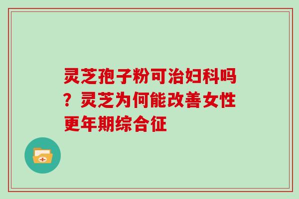 灵芝孢子粉可吗?灵芝为何能改善女性综合征 灵芝孢子粉可吗?灵芝为何能改善女性综合征