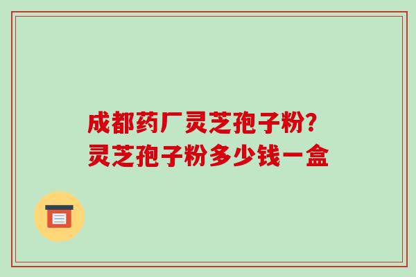 成都药厂灵芝孢子粉?灵芝孢子粉多少钱一盒 成都药厂灵芝孢子粉?灵芝孢子粉多少钱一盒