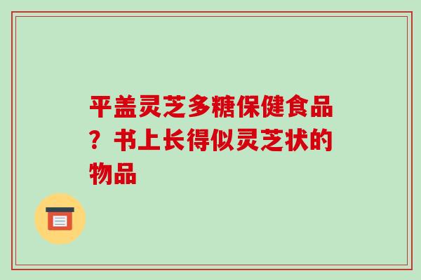 平盖灵芝多糖保健食品?书上长得似灵芝状的物品 平盖灵芝多糖保健食品?书上长得似灵芝状的物品