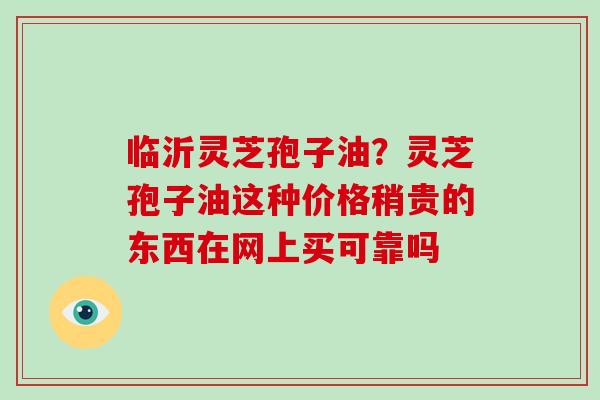 临沂灵芝孢子油?灵芝孢子油这种价格稍贵的东西在网上买可靠吗 临沂灵芝孢子油?灵芝孢子油这种价格稍贵的东西在网上买可靠吗
