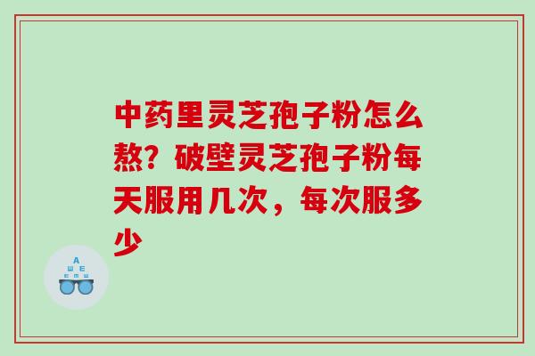 里灵芝孢子粉怎么熬？破壁灵芝孢子粉每天服用几次，每次服多少