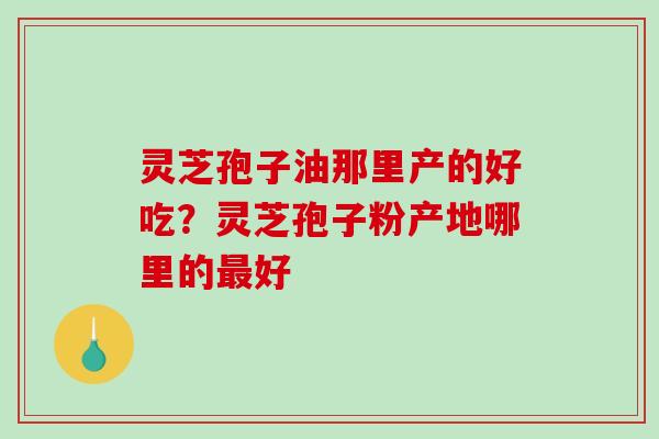 灵芝孢子油那里产的好吃？灵芝孢子粉产地哪里的好