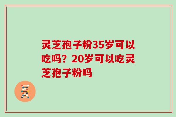 灵芝孢子粉35岁可以吃吗?20岁可以吃灵芝孢子粉吗 灵芝孢子粉35岁可以吃吗?20岁可以吃灵芝孢子粉吗