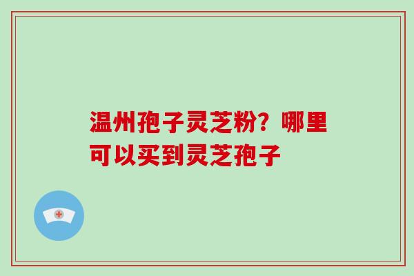 温州孢子灵芝粉?哪里可以买到灵芝孢子 温州孢子灵芝粉?哪里可以买到灵芝孢子