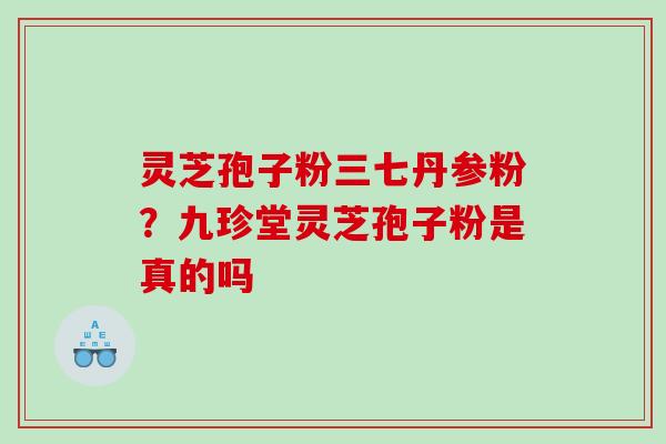 灵芝孢子粉三七丹参粉?九珍堂灵芝孢子粉是真的吗 灵芝孢子粉三七丹参粉?九珍堂灵芝孢子粉是真的吗