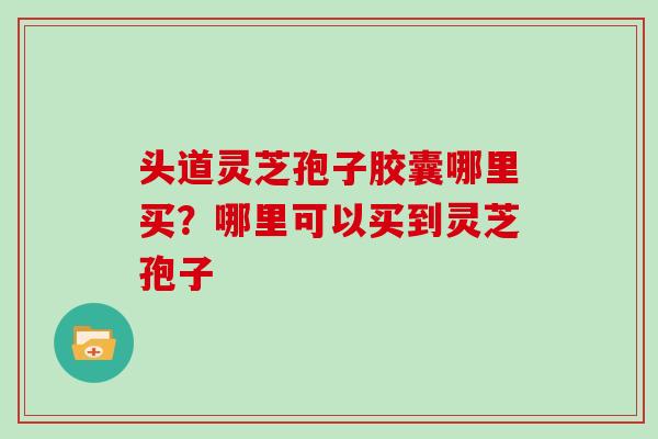 头道灵芝孢子胶囊哪里买?哪里可以买到灵芝孢子 头道灵芝孢子胶囊哪里买?哪里可以买到灵芝孢子