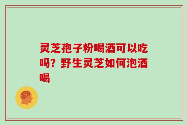 灵芝孢子粉喝酒可以吃吗?野生灵芝如何泡酒喝 灵芝孢子粉喝酒可以吃吗?野生灵芝如何泡酒喝